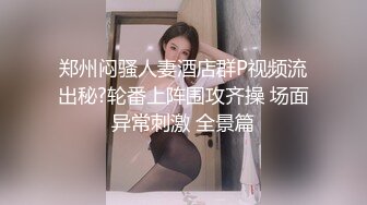 郑州闷骚人妻酒店群P视频流出秘?轮番上阵围攻齐操 场面异常刺激 全景篇