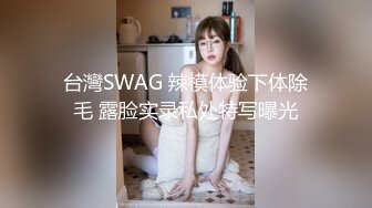 台灣SWAG 辣模体验下体除毛 露脸实录私处特写曝光