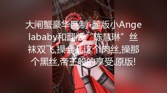 大闸蟹豪华巨制-翻版小Angelababy和翻版“陈慧琳”丝袜双飞,操会儿这个肉丝,操那个黑丝,帝王般的享受.原版!