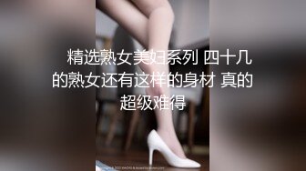    精选熟女美妇系列 四十几的熟女还有这样的身材 真的超级难得