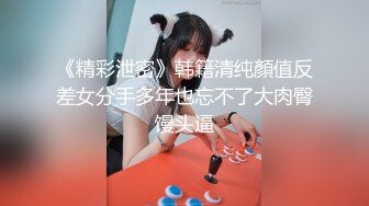 《精彩泄密》韩籍清纯顏值反差女分手多年也忘不了大肉臀馒头逼