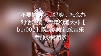 “不要抽出来，好爽，怎么办”对话淫荡，青年约炮大神【ber001】露脸约啪纯欲音乐老师身材苗条