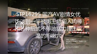 STP16295 国产AV剧情女优访谈到一半被男主角闯入肉棒用各种招式不停地猛力撞击饥渴的粉嫩穴