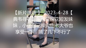 【新片速遞 】  2023-4-28【典韦寻花】东南亚探花短发妹妹，小伙自己操完让老大爷也享受一下，搞了几下不行了