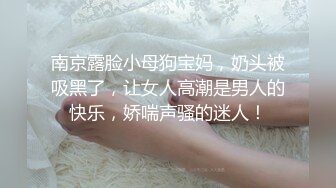 南京露脸小母狗宝妈，奶头被吸黑了，让女人高潮是男人的快乐，娇喘声骚的迷人！