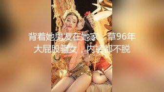 背着她男友在她家，草96年大屁股骚女，内裤都不脱