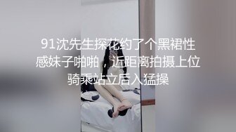 91沈先生探花约了个黑裙性感妹子啪啪，近距离拍摄上位骑乘站立后入猛操