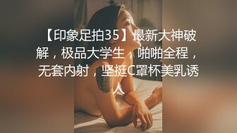 【印象足拍35】最新大神破解，极品大学生，啪啪全程，无套内射，坚挺C罩杯美乳诱人