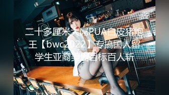 二十多厘米大屌PUA白皮猪炮王【bwc2022】专搞国人留学生亚裔美眉目标百人斩