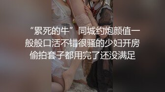 “累死的牛”同城约炮颜值一般般口活不错很骚的少妇开房偷拍套子都用完了还没满足