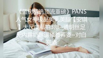 《蓝树精选顶流重磅》PANS人气女神极品美乳美腿【安琪】大尺度私拍3部~透明丝足无内露奶露逼搔首弄姿~对白亮点