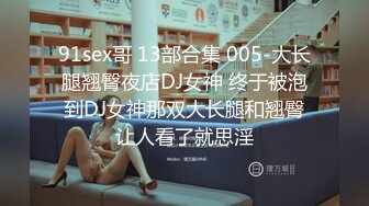 91sex哥 13部合集 005-大长腿翘臀夜店DJ女神 终于被泡到DJ女神那双大长腿和翘臀让人看了就思淫