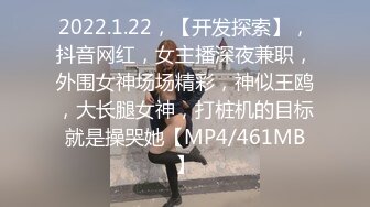 2022.1.22，【开发探索】，抖音网红，女主播深夜兼职，外围女神场场精彩，神似王鸥，大长腿女神，打桩机的目标就是操哭她【MP4/461MB】