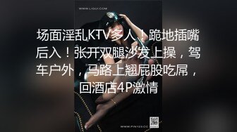 场面淫乱KTV多人！跪地插嘴后入！张开双腿沙发上操，驾车户外，马路上翘屁股吃屌，回酒店4P激情