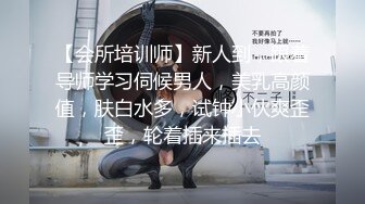 【会所培训师】新人到，跟着导师学习伺候男人，美乳高颜值，肤白水多，试钟小伙爽歪歪，轮着插来插去