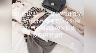 STP31731 学生妹探花田伯光❤️约炮极品清纯美少女外围，身材苗条身高170大长腿，皮肤白里透红