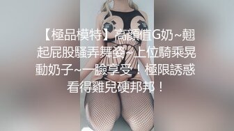 【極品模特】高顔值G奶~翹起屁股騷弄舞姿~上位騎乘晃動奶子~一臉享受！極限誘惑 看得雞兒硬邦邦！