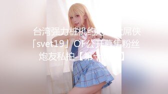 ✨台湾强力桩机约炮王大屌侠「svet19」OF公开募集粉丝炮友私拍【第十八弹】