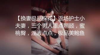 【换妻极品探花】返场护士小夫妻，三个男人重点照顾，蜜桃臀，淫液点点，极品美鲍鱼