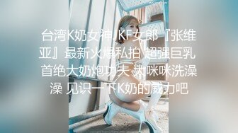 台湾K奶女神JKF女郎『张维亚』最新火爆私拍 超强巨乳 首绝大奶炮功夫 大咪咪洗澡澡 见识一下K奶的威力吧