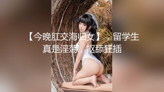 【今晚肛交海归女】，留学生真是淫荡，抠舔狂插