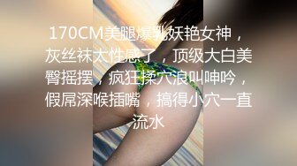 170CM美腿爆乳妖艳女神，灰丝袜太性感了，顶级大白美臀摇摆，疯狂揉穴浪叫呻吟，假屌深喉插嘴，搞得小穴一直流水