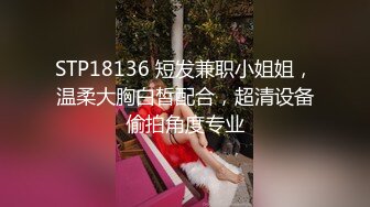 STP18136 短发兼职小姐姐，温柔大胸白皙配合，超清设备偷拍角度专业