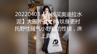 20220408【挣钱买奥迪拉水泥】大圈外围女神 纹身更衬托野性骚气小野猫的性格，床上真骚