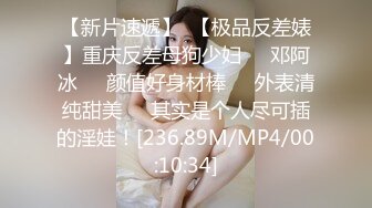 【新片速遞】  【极品反差婊】重庆反差母狗少妇❤️邓阿冰❤️颜值好身材棒❤️外表清纯甜美❤️其实是个人尽可插的淫娃！[236.89M/MP4/00:10:34]