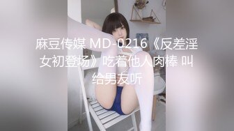 麻豆传媒 MD-0216《反差淫女初登场》吃着他人肉棒 叫给男友听