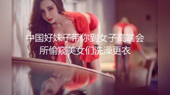 中国好妹子带你到女子高端会所偷窥美女们洗澡更衣