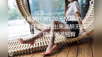 六月最新私房170元MJ新作❤️把妹妹闺蜜约出来灌醉无套强干，精液射满翘臀