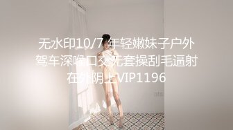 无水印10/7 年轻嫩妹子户外驾车深喉口交无套操刮毛逼射在外阴上VIP1196