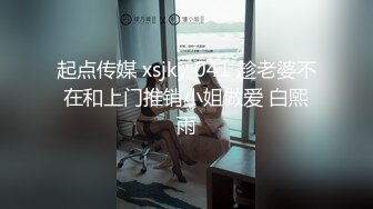 起点传媒 xsjky 041 趁老婆不在和上门推销小姐做爱 白熙雨