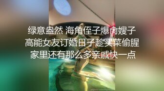  绿意盎然 海角侄子爆肏嫂子 高能女友订婚日子趁买菜偷腥 家里还有那么多亲戚快一点