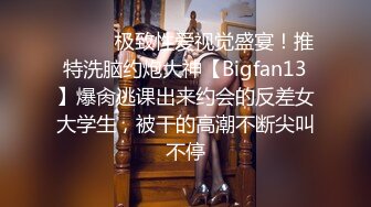 ⚫️⚫️极致性爱视觉盛宴！推特洗脑约炮大神【Bigfan13】爆肏逃课出来约会的反差女大学生，被干的高潮不断尖叫不停