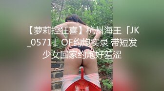 【萝莉控狂喜】杭州海王「JK_0571」OF约炮实录 带短发少女回家约炮好羞涩