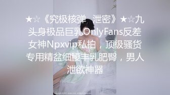 ★☆《究极核弹✅泄密》★☆九头身极品巨乳OnlyFans反差女神Npxvip私拍，顶级骚货专用精盆细腰丰乳肥臀，男人泄欲神器