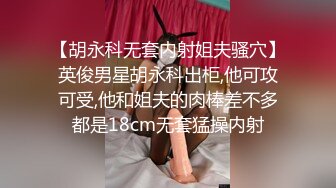 【胡永科无套内射姐夫骚穴】英俊男星胡永科出柜,他可攻可受,他和姐夫的肉棒差不多都是18cm无套猛操内射