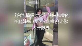 《台湾情侣泄密》肤白貌美的长腿妹妹 私下淫荡样貌让你大开眼界