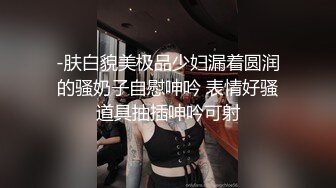 -肤白貌美极品少妇漏着圆润的骚奶子自慰呻吟 表情好骚道具抽插呻吟可射