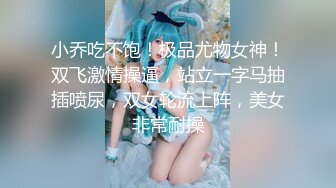 小乔吃不饱！极品尤物女神！双飞激情操逼，站立一字马抽插喷尿，双女轮流上阵，美女非常耐操