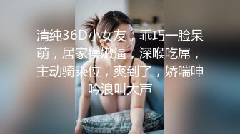 清纯36D小女友，乖巧一脸呆萌，居家操嫩逼，深喉吃屌，主动骑乘位，爽到了，娇喘呻吟浪叫大声