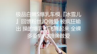 极品白嫩S爆乳车模『冰雪儿』回馈粉丝JQ做爱 被疯狂输出 操的爆乳都飞舞起来 全裸多姿势JQ缠绵做爱