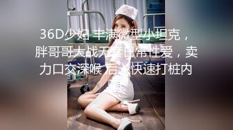 36D少妇 丰满微型小坦克，胖哥哥大战无套日常性爱，卖力口交深喉 后入快速打桩内射