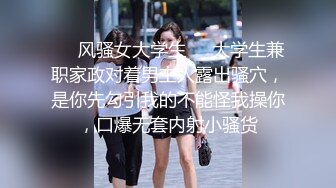 ❤️风骚女大学生❤️大学生兼职家政对着男主人露出骚穴，是你先勾引我的不能怪我操你，口爆无套内射小骚货