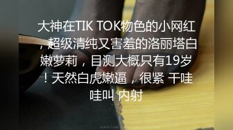 大神在TIK TOK物色的小网红，超级清纯又害羞的洛丽塔白嫩萝莉，目测大概只有19岁！天然白虎嫩逼，很紧 干哇哇叫 内射