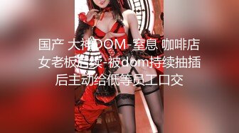 国产 大神DOM-窒息 咖啡店女老板后续-被dom持续抽插后主动给低等员工口交