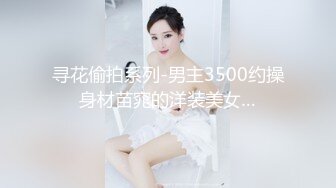 寻花偷拍系列-男主3500约操身材苗窕的洋装美女…