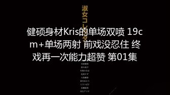 健硕身材Kris的单场双喷 19cm+单场两射 前戏没忍住 终戏再一次能力超赞 第01集